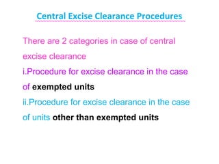 Central Excise Clearance Procedures
   ~~~~~~~~~~~~~~~~~~~~~~~~~~~~~~~~~~~~~~~~~~~~~~~~~~~~~~~


There are 2 categories in case of central
excise clearance
i.Procedure for excise clearance in the case
of exempted units
ii.Procedure for excise clearance in the case
of units other than exempted units
 