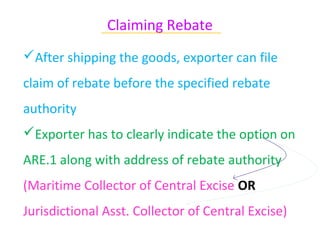 Claiming Rebate
              ~~~~~~~~~~~~~~~~~~~~~~~~~~~~~~

After shipping the goods, exporter can file
claim of rebate before the specified rebate
authority
Exporter has to clearly indicate the option on
ARE.1 along with address of rebate authority
(Maritime Collector of Central Excise OR
Jurisdictional Asst. Collector of Central Excise)
 