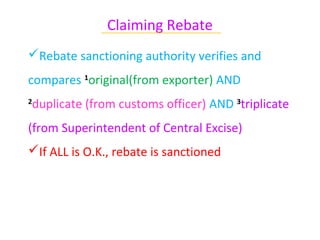 Claiming Rebate
              ~~~~~~~~~~~~~~~~~~~~~~~~~~~~~~

Rebate sanctioning authority verifies and
compares 1original(from exporter) AND
duplicate (from customs officer) AND 3triplicate
2


(from Superintendent of Central Excise)
If ALL is O.K., rebate is sanctioned
 