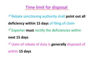 Time limit for disposal
          ~~~~~~~~~~~~~~~~~~~~~~~~~~~~~~~~~~~~~~

Rebate sanctioning authority shall point out all
deficiency within 15 days of filing of claim
Exporter must rectify the deficiencies within
next 15 days
claim of rebate of duty is generally disposed of
within 15 days
 
