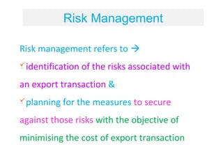 Risk Management

Risk management refers to 
 identification of the risks associated with
an export transaction &
 planning for the measures to secure
against those risks with the objective of
minimising the cost of export transaction
 