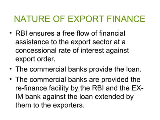 NATURE OF EXPORT FINANCE
• RBI ensures a free flow of financial
  assistance to the export sector at a
  concessional rate of interest against
  export order.
• The commercial banks provide the loan.
• The commercial banks are provided the
  re-finance facility by the RBI and the EX-
  IM bank against the loan extended by
  them to the exporters.
 
