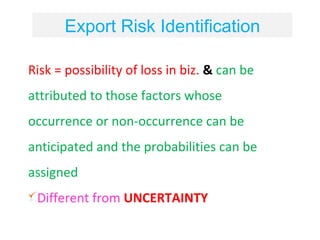 Export Risk Identification

Risk = possibility of loss in biz. & can be
attributed to those factors whose
occurrence or non-occurrence can be
anticipated and the probabilities can be
assigned
 Different from UNCERTAINTY
 