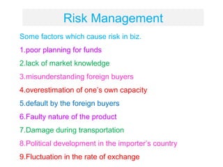 Risk Management
Some factors which cause risk in biz.
1.poor planning for funds
2.lack of market knowledge
3.misunderstanding foreign buyers
4.overestimation of one’s own capacity
5.default by the foreign buyers
6.Faulty nature of the product
7.Damage during transportation
8.Political development in the importer’s country
9.Fluctuation in the rate of exchange
 