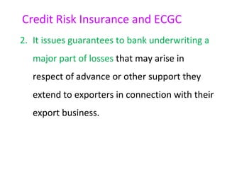 Credit Risk Insurance and ECGC
2. It issues guarantees to bank underwriting a
   major part of losses that may arise in
   respect of advance or other support they
   extend to exporters in connection with their
   export business.
 
