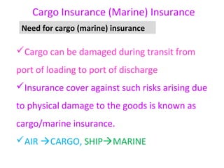 Cargo Insurance (Marine) Insurance
 Need for cargo (marine) insurance

Cargo can be damaged during transit from
port of loading to port of discharge
Insurance cover against such risks arising due
to physical damage to the goods is known as
cargo/marine insurance.
AIR CARGO, SHIPMARINE
 