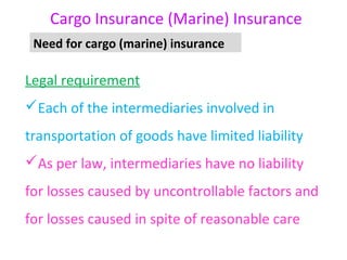 Cargo Insurance (Marine) Insurance
 Need for cargo (marine) insurance

Legal requirement
Each of the intermediaries involved in
transportation of goods have limited liability
As per law, intermediaries have no liability
for losses caused by uncontrollable factors and
for losses caused in spite of reasonable care
 