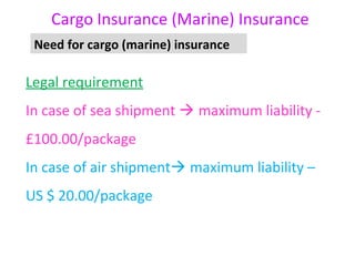 Cargo Insurance (Marine) Insurance
 Need for cargo (marine) insurance

Legal requirement
In case of sea shipment  maximum liability -
£100.00/package
In case of air shipment maximum liability –
US $ 20.00/package
 