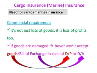 Cargo Insurance (Marine) Insurance
 Need for cargo (marine) insurance

Commercial requirement
It’s not just loss of goods; it is loss of profits
too.
If goods are damaged  buyer won’t accept
goods/Bill of Exchange in case of D/P or D/A
 