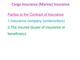 Cargo Insurance (Marine) Insurance

Parties to the Contract of Insurance
1.Insurance company (underwriters)
2.The insured (buyer of insurance or
beneficiary)
 