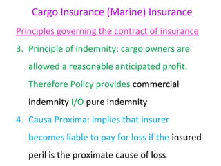 Cargo Insurance (Marine) Insurance
Principles governing the contract of insurance
3. Principle of indemnity: cargo owners are
   allowed a reasonable anticipated profit.
   Therefore Policy provides commercial
   indemnity I/O pure indemnity
4. Causa Proxima: implies that insurer
   becomes liable to pay for loss if the insured
   peril is the proximate cause of loss
 