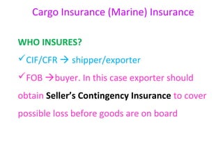 Cargo Insurance (Marine) Insurance

WHO INSURES?
CIF/CFR  shipper/exporter
FOB buyer. In this case exporter should
obtain Seller’s Contingency Insurance to cover
possible loss before goods are on board
 