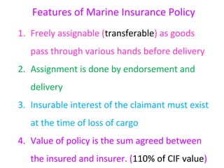 Features of Marine Insurance Policy
1. Freely assignable (transferable) as goods
   pass through various hands before delivery
2. Assignment is done by endorsement and
   delivery
3. Insurable interest of the claimant must exist
   at the time of loss of cargo
4. Value of policy is the sum agreed between
   the insured and insurer. (110% of CIF value)
 