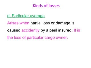 Kinds of losses

d. Particular average
Arises when partial loss or damage is
caused accidently by a peril insured. It is
the loss of particular cargo owner.
 
