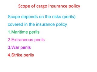 Scope of cargo insurance policy

Scope depends on the risks (perils)
covered in the insurance policy
1.Maritime perils
2.Extraneous perils
3.War perils
4.Strike perils
 