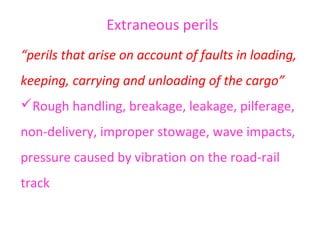 Extraneous perils
“perils that arise on account of faults in loading,
keeping, carrying and unloading of the cargo”
Rough handling, breakage, leakage, pilferage,
non-delivery, improper stowage, wave impacts,
pressure caused by vibration on the road-rail
track
 