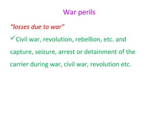 War perils
“losses due to war”
Civil war, revolution, rebellion, etc. and
capture, seizure, arrest or detainment of the
carrier during war, civil war, revolution etc.
 