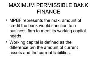 MAXIMUM PERMISSIBLE BANK
         FINANCE
• MPBF represents the max. amount of
  credit the bank would sanction to a
  business firm to meet its working capital
  needs.
• Working capital is defined as the
  difference b/n the amount of current
  assets and the current liabilities.
 