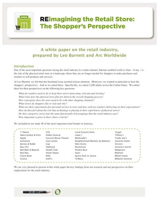 A white paper on the retail industry,
                  prepared by Leo Burnett and Arc Worldwide

Introduction
One of the most important questions facing the retail industry in a multi-channel, Internet enabled world is what – if any – is
the role of the physical retail store in a landscape where they are no longer needed for shoppers to make purchases and
retailers to sell products and services.
At Leo Burnett, we felt that this heartland issue merited serious attention. Moreover, we wanted in particular to hear the
shoppers’ perspectives. And so we asked them. Specifically, we asked 2,200 adults across the United States. We asked
them for their perspectives on the following key questions:
    What do retailers need to do to keep their stores interesting, relevant and inviting?
    What roles does the physical store play for them in the overall shopping process?
    How synergistic does the store need to be with other shopping channels?
    What stores do shoppers like to visit and why?
    What are their expectations for personal service in store and how well are retailers delivering on their expectations?
    How do they feel about the role that technology is playing in their experiences of physical stores?
    Do they categorize stores into the same functionally-led groupings that the retail industry uses?
    How important is price in their choice criteria?

We included in our study 40 of the most important retail brands in America.


     7-Eleven                  CVS                         Local Grocery Store                    Target
     Abercrombie & Fitch       Dollar General              Lowe’s                                 Tiffany’s
     Apple                     Favorite Movie Theater      McDonald’s                             Trader Joe’s
     AutoZone                  Foot Locker                 Neighborhood Markets by Walmart        Vacation Hotel
     Barnes & Noble            Gap                         Nike Stores                            Verizon
     Bass Pro                  Hallmark                    Nordstrom                              Victoria’s Secret
     Bed Bath & Beyond         Health Club                 Pottery Barn                           Walgreens
     Best Buy                  Home Depot                  Sears                                  Walmart
     Chase Bank                IKEA                        Sports Park or Venue                   Whole Foods
     Costco                    Kohl’s                      TJ Maxx                                Williams Sonoma



We are very pleased to present in this white paper the key findings from our research and our perspectives on their
implications for the retail industry.
 