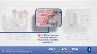 Learn – Earn – Own
www.myleobusiness.com
All rights reserved 2013
Learning Enterprises Organisation Ltd
Learn how to develop a
success mindset through
LEO’s training products
Own your business,
property, and investments:
become your own boss
LEO
Tower
Earn 100% Provision
durch die Reseller-
Programme von LEO
verdienen.
 