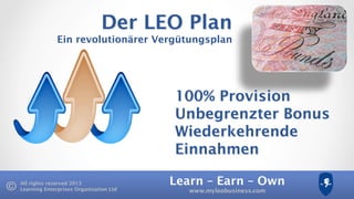 Learn – Earn – Own
www.myleobusiness.com
All rights reserved 2013
Learning Enterprises Organisation Ltd
Der LEO Plan
Ein revolutionärer Vergütungsplan
100% Provision
Unbegrenzter Bonus
Wiederkehrende
Einnahmen
 
