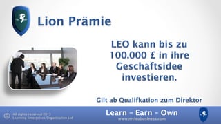 Learn – Earn – Own
www.myleobusiness.com
All rights reserved 2013
Learning Enterprises Organisation Ltd
Lion Prämie
LEO kann bis zu
100.000 £ in ihre
Geschäftsidee
investieren.
Gilt ab Qualifkation zum Direktor
 