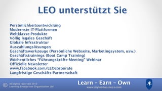 Learn – Earn – Own
www.myleobusiness.com
All rights reserved 2013
Learning Enterprises Organisation Ltd
LEO unterstützt Sie
Persönlichkeitsentwicklung
Modernste IT-Plattformen
Weltklasse-Produkte
Völlig legales Geschäft
Globale Infrastruktur
Auszahlungslösungen
Geschäftswerkzeuge (Persönliche Webseite, Marketingsystem, usw.)
Geschäftstrainings (Boot Camp Training)
Wöchentliches “Führungskräfte-Meeting” Webinar
Offizielle Newsletter
www.facebook.com/LEOcorporate
Langfristige Geschäfts-Partnerschaft
 