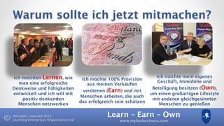 Learn – Earn – Own
www.myleobusiness.com
All rights reserved 2013
Learning Enterprises Organisation Ltd
Warum sollte ich jetzt mitmachen?
Ich möchten Lernen, wie
man eine erfolgreiche
Denkweise und Fähigkeiten
entwickelt und ich will mit
positiv denkenden
Menschen netzwerken
Ich möchte 100% Provision
aus meinen Verkäufen
verdienen (Earn) und mit
Menschen arbeiten, die auch
das erfolgreich sein schätzen
Ich möchte mein eigenes
Geschäft, Immobilie und
Beteiligung besitzen (Own),
um einen großartigen Lifestyle
mit anderen gleichgesinnten
Menschen zu genießen
 