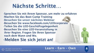 Learn – Earn – Own
www.myleobusiness.com
All rights reserved 2013
Learning Enterprises Organisation Ltd
Nächste Schritte…
- Sprechen Sie mit ihrem Sponsor, um mehr zu erfahren
- Machen Sie das Boot Camp Training
- Besuchen Sie unser nächstes Webinar
- Besuchen Sie www.facebook.com/LEOcorporate
- Teilen Sie die LEO-Geschäftsgelegenheit
- Besuchen Sie eine LEO-Veranstaltung in
ihrer Region. Fragen Sie ihren Sponsor
nach dem Wann und Wo.
- Melden Sie sich jetzt an!
 