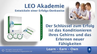Learn – Earn – Own
www.myleobusiness.com
All rights reserved 2013
Learning Enterprises Organisation Ltd
LEO Akademie
Entwickeln einer Erfolgs-Denkweise
Der Schlüssel zum Erfolg
ist das Konditionieren
ihres Gehirns und das
Erlernen neuer
Fähigkeiten
 