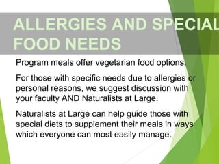 Program meals offer vegetarian food options.
For those with specific needs due to allergies or
personal reasons, we suggest discussion with
your faculty AND Naturalists at Large.
Naturalists at Large can help guide those with
special diets to supplement their meals in ways
which everyone can most easily manage.
ALLERGIES AND SPECIAL
FOOD NEEDS
 