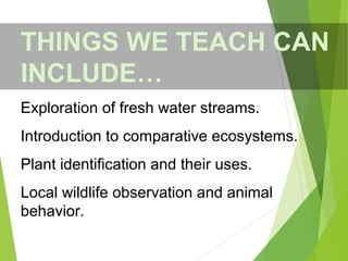THINGS WE TEACH CAN
INCLUDE…
Exploration of fresh water streams.
Introduction to comparative ecosystems.
Plant identification and their uses.
Local wildlife observation and animal
behavior.
 