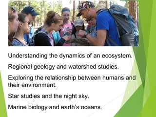 Understanding the dynamics of an ecosystem.
Regional geology and watershed studies.
Exploring the relationship between humans and
their environment.
Star studies and the night sky.
Marine biology and earth’s oceans.
 