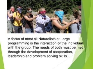 A focus of most all Naturalists at Large
programming is the interaction of the individual
with the group. The needs of both must be met
through the development of cooperation,
leadership and problem solving skills.
 