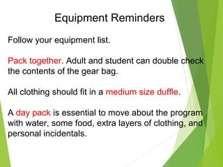 Equipment Reminders
Follow your equipment list.
Pack together. Adult and student can double check
the contents of the gear bag.
All clothing should fit in a medium size duffle.
A day pack is essential to move about the program
with water, some food, extra layers of clothing, and
personal incidentals.
 