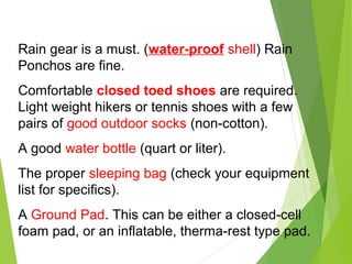 Rain gear is a must. (water-proof shell) Rain
Ponchos are fine.
Comfortable closed toed shoes are required.
Light weight hikers or tennis shoes with a few
pairs of good outdoor socks (non-cotton).
A good water bottle (quart or liter).
The proper sleeping bag (check your equipment
list for specifics).
A Ground Pad. This can be either a closed-cell
foam pad, or an inflatable, therma-rest type pad.
 