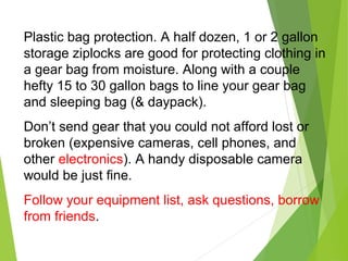 Plastic bag protection. A half dozen, 1 or 2 gallon
storage ziplocks are good for protecting clothing in
a gear bag from moisture. Along with a couple
hefty 15 to 30 gallon bags to line your gear bag
and sleeping bag (& daypack).
Don’t send gear that you could not afford lost or
broken (expensive cameras, cell phones, and
other electronics). A handy disposable camera
would be just fine.
Follow your equipment list, ask questions, borrow
from friends.
 
