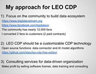 My approach for LEO CDP
1) Focus on the community to build data ecosystem
https://www.bigdatavietnam.org
https://www.facebook.com/bigdatavn
The community has nearly 12,000 fans
I converted 2 fans to customers (2 paid contracts)
2) LEO CDP should be a customizable CDP technology
Open source functions: data connector and AI model algorithms
https://github.com/trieu/leo-cdp-free-edition
3) Consulting services for data-driven organization
Make profit by selling software license, data training and consulting
 