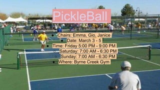 PickleBall
● Chairs: Emma, Gio, Janice
● Date: March 3 - 5
● Time: Friday 5:00 PM - 9:00 PM
○ Saturday: 7:00 AM - 6:30 PM
○ Sunday: 7:00 AM - 6:30 PM
● Where: Byrne Creek Gym
 