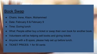 Book Swap
● Chairs: Irene, Kison, Muhammed
● Date: February 8 & February 9
● Time: During lunch
● What: People either buy a ticket or swap their own book for another book.
● Volunteers will be helping sell books and giving tickets
● Anyone with a B spare, please help set up before lunch.
● TICKET PRICES: 1 for 50 cents
 