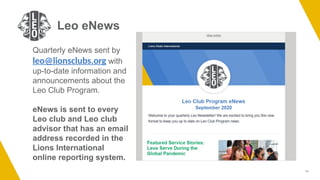 11
Leo eNews
Quarterly eNews sent by
leo@lionsclubs.org with
up-to-date information and
announcements about the
Leo Club Program.
eNews is sent to every
Leo club and Leo club
advisor that has an email
address recorded in the
Lions International
online reporting system.
 