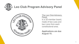 13
Leo Club Program Advisory Panel
The Leo Club Advisory
Panel
is a 32-member board,
made of two Leos and
two Lions from each
constitutional area.
Applications are due
August 15.
 