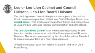 14
Leo or Leo-Lion Cabinet and Council
Liaisons, Leo-Lion Board Liaisons
The district governor/ council chairperson can appoint a Leo or Leo-
Lion to serve a one-year term at the Lions District/ Multiple District as a
district liaison. This position represents the interests and perspectives
of Leos and Leo-Lions and facilitate communication and connections.
The Leo-Lion Board Liaison is an international opportunity for two
Leo-Lion members to serve as part of the Lions International Board of
Directors. The liaisons are selected by the Lions International President
to serve a one-year term as a non-voting appointee.
To learn more about each role, refer to Chapter III and VII of Lions
Board Policy.
 