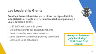 16
Provides financial assistance to Lions multiple districts,
sub-districts or single districts interested in organizing a
Leo leadership event.
• US$2,000 reimbursable grants
• Up to three grants per constitutional area
• Leos present or co-present sessions
• Leos serve on conference planning committee
• Lions and Leos collaborate
Leo Leadership Grants
Accepted between
July 1and May 1.
First come first
served.
 