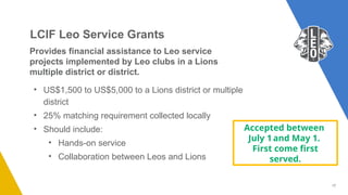 17
Provides financial assistance to Leo service
projects implemented by Leo clubs in a Lions
multiple district or district.
• US$1,500 to US$5,000 to a Lions district or multiple
district
• 25% matching requirement collected locally
• Should include:
• Hands-on service
• Collaboration between Leos and Lions
LCIF Leo Service Grants
Accepted between
July 1and May 1.
First come first
served.
 