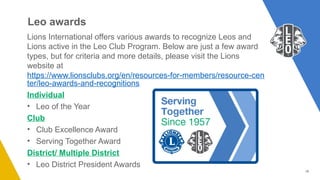 18
Leo awards
Lions International offers various awards to recognize Leos and
Lions active in the Leo Club Program. Below are just a few award
types, but for criteria and more details, please visit the Lions
website at
https://www.lionsclubs.org/en/resources-for-members/resource-cen
ter/leo-awards-and-recognitions
Individual
• Leo of the Year
Club
• Club Excellence Award
• Serving Together Award
District/ Multiple District
• Leo District President Awards
 