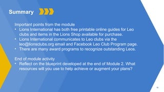 19
Summary
Important points from the module
• Lions International has both free printable online guides for Leo
clubs and items in the Lions Shop available for purchase.
• Lions International communicates to Leo clubs via the
leo@lionsclubs.org email and Facebook Leo Club Program page.
• There are many award programs to recognize outstanding Leos.
End of module activity
• Reflect on the blueprint developed at the end of Module 2. What
resources will you use to help achieve or augment your plans?
 