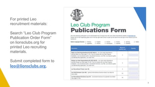 For printed Leo
recruitment materials:
Search “Leo Club Program
Publication Order Form”
on lionsclubs.org for
printed Leo recruiting
materials.
Submit completed form to
leo@lionsclubs.org.
9
 