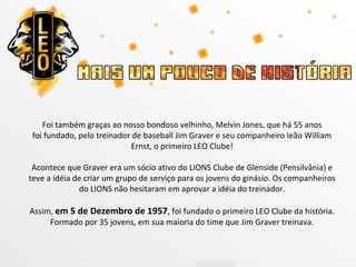 Foi também graças ao nosso bondoso velhinho, Melvin Jones, que há 55 anos
 foi fundado, pelo treinador de baseball Jim Graver e seu companheiro leão William
                            Ernst, o primeiro LEO Clube!

 Acontece que Graver era um sócio ativo do LIONS Clube de Glenside (Pensilvânia) e
teve a idéia de criar um grupo de serviço para os jovens do ginásio. Os companheiros
              do LIONS não hesitaram em aprovar a idéia do treinador.

Assim, em 5 de Dezembro de 1957, foi fundado o primeiro LEO Clube da história.
     Formado por 35 jovens, em sua maioria do time que Jim Graver treinava.
 