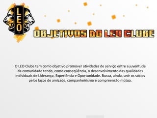 O LEO Clube tem como objetivo promover atividades de serviço entre a juventude
  da comunidade tendo, como conseqüência, o desenvolvimento das qualidades
individuais de Liderança, Experiência e Oportunidade. Busca, ainda, unir os sócios
        pelos laços de amizade, companheirismo e compreensão mútua.
 